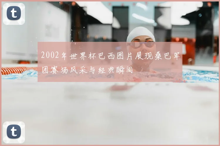 2002年世界杯巴西图片展现桑巴军团赛场风采与经典瞬间