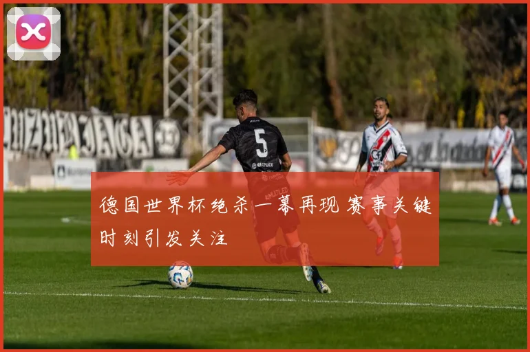 德国世界杯绝杀一幕再现 赛事关键时刻引发关注