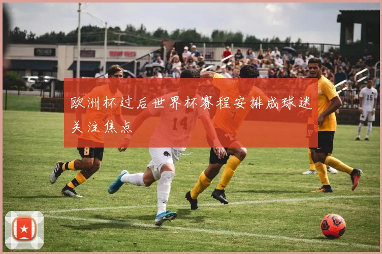 欧洲杯过后世界杯赛程安排成球迷关注焦点
