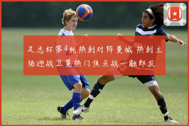 足总杯第4轮热刺对阵曼城 热刺主场迎战卫冕热门焦点战一触即发