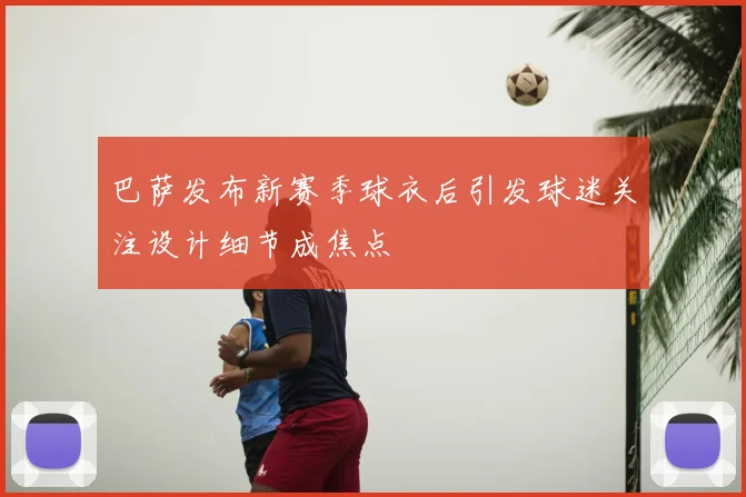 巴萨发布新赛季球衣后引发球迷关注设计细节成焦点