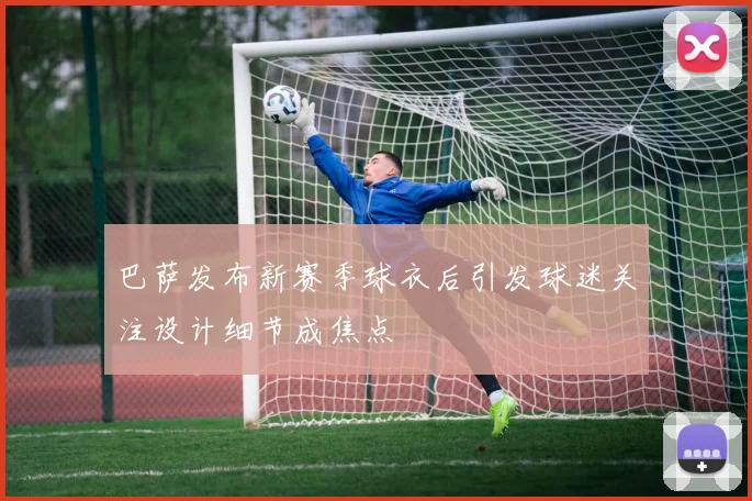 巴萨发布新赛季球衣后引发球迷关注设计细节成焦点