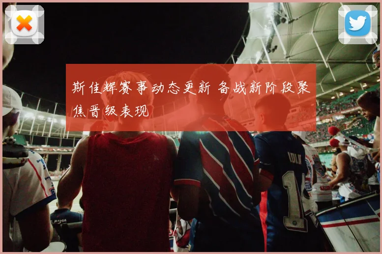 斯佳辉赛事动态更新 备战新阶段聚焦晋级表现